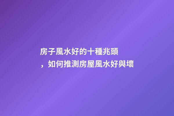 房子風水好的十種兆頭，如何推測房屋風水好與壞